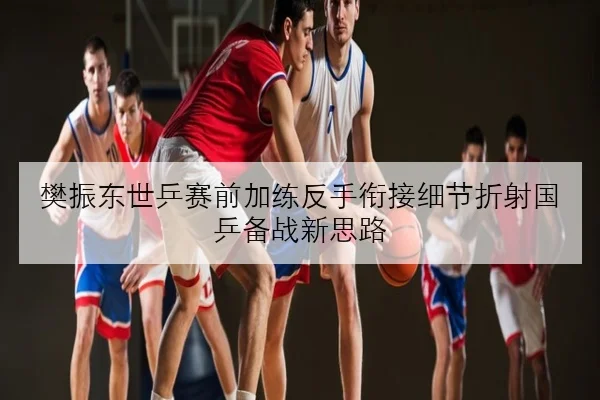 樊振东世乒赛前加练反手衔接细节折射国乒备战新思路