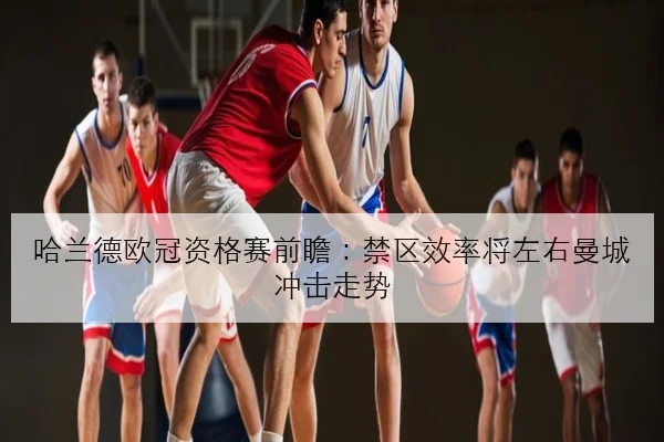 哈兰德欧冠资格赛前瞻：禁区效率将左右曼城冲击走势