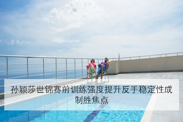 孙颖莎世锦赛前训练强度提升反手稳定性成制胜焦点